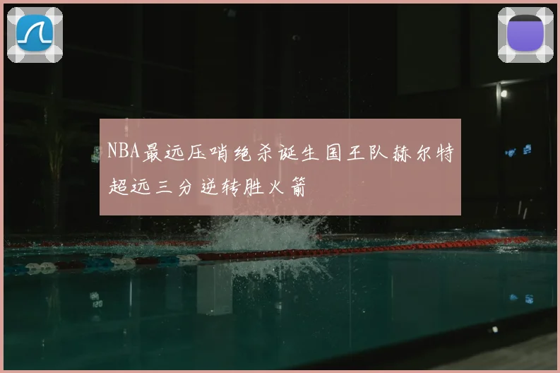 NBA最远压哨绝杀诞生国王队赫尔特超远三分逆转胜火箭