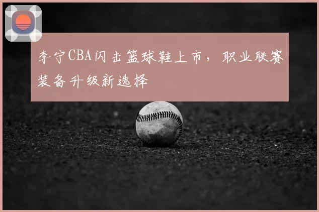 李宁CBA闪击篮球鞋上市,职业联赛装备升级新选择