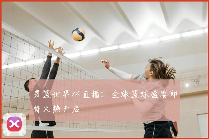 男篮世界杯直播：全球篮球盛宴即将火热开启