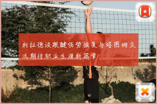利拉德谈跟腱伤势恢复与塔图姆交流期待职业生涯新篇章