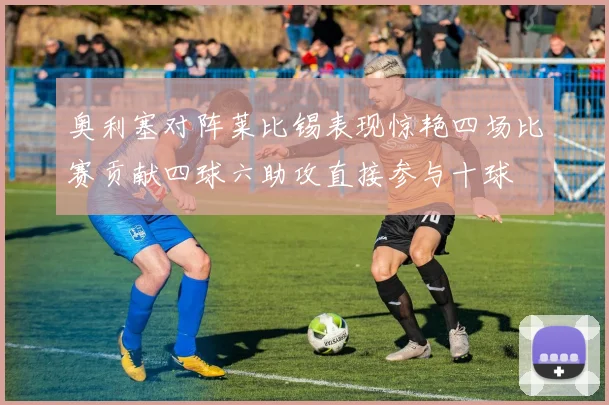 奥利塞对阵莱比锡表现惊艳四场比赛贡献四球六助攻直接参与十球