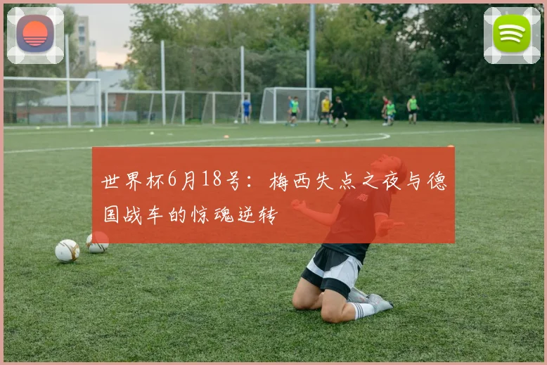 世界杯6月18号：梅西失点之夜与德国战车的惊魂逆转