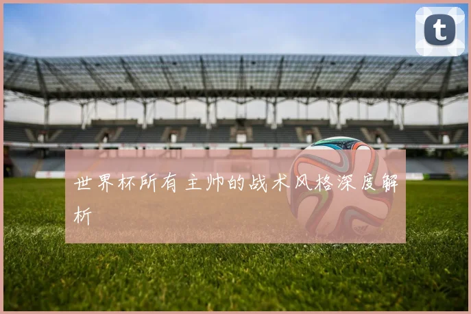 世界杯所有主帅的战术风格深度解析