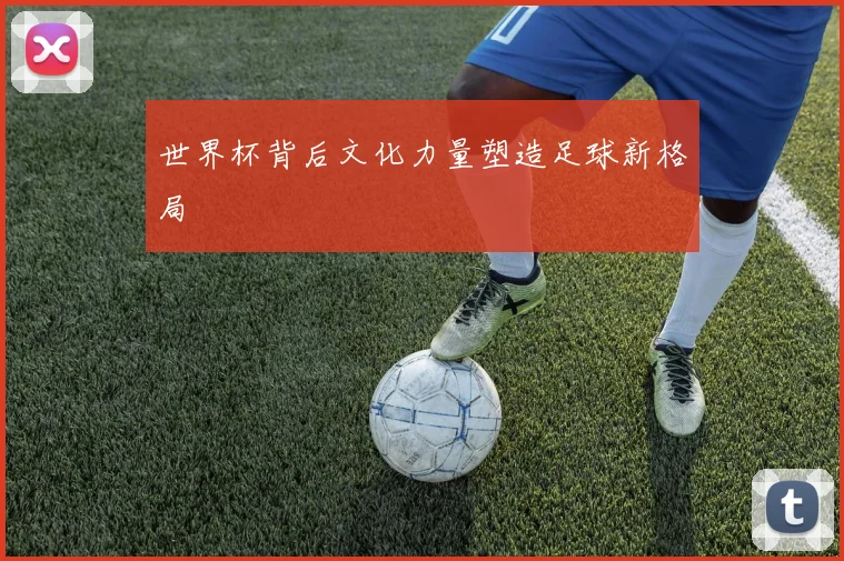 世界杯背后文化力量塑造足球新格局