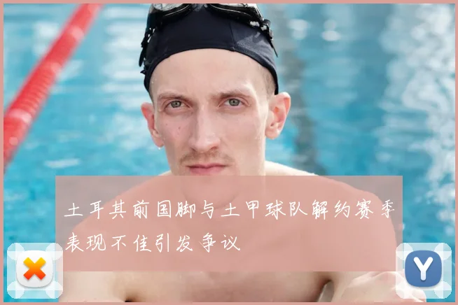 土耳其前国脚与土甲球队解约赛季表现不佳引发争议