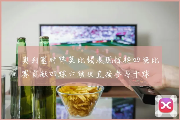 奥利塞对阵莱比锡表现惊艳四场比赛贡献四球六助攻直接参与十球