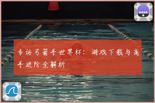 专访弓箭手世界杯：游戏下载与高手进阶全解析