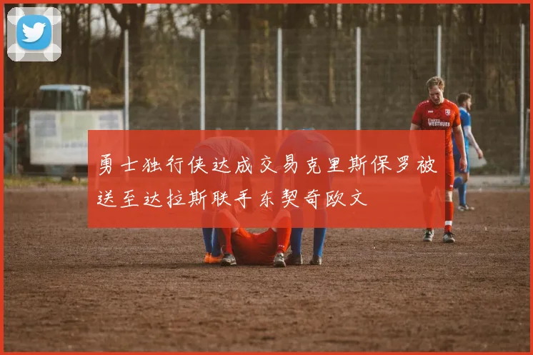 勇士独行侠达成交易克里斯保罗被送至达拉斯联手东契奇欧文