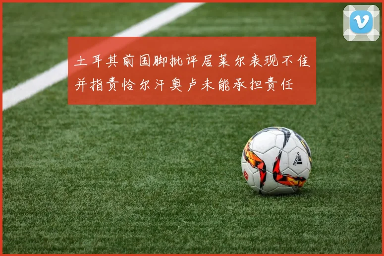 土耳其前国脚批评居莱尔表现不佳并指责恰尔汗奥卢未能承担责任