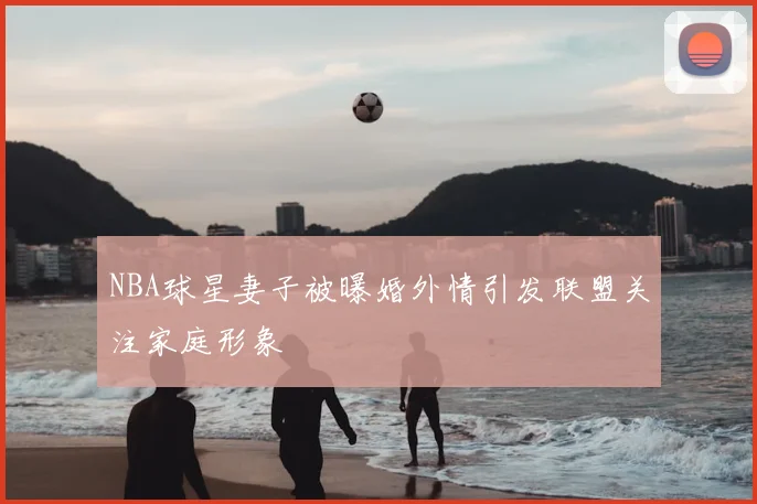 NBA球星妻子被曝婚外情引发联盟关注家庭形象