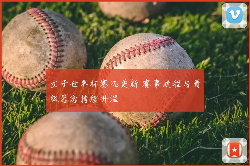 女子世界杯赛况更新 赛事进程与晋级悬念持续升温