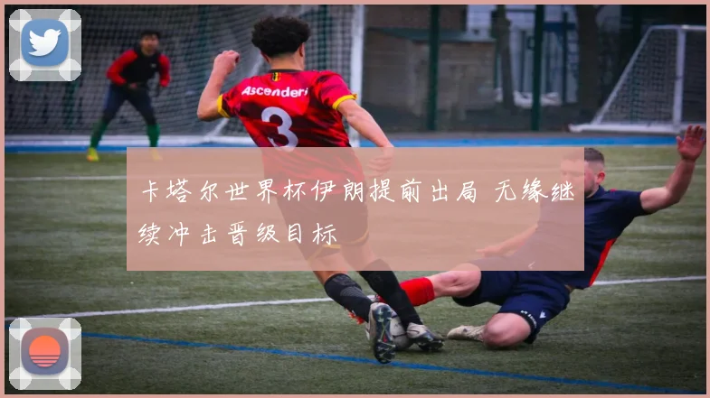 卡塔尔世界杯伊朗提前出局 无缘继续冲击晋级目标