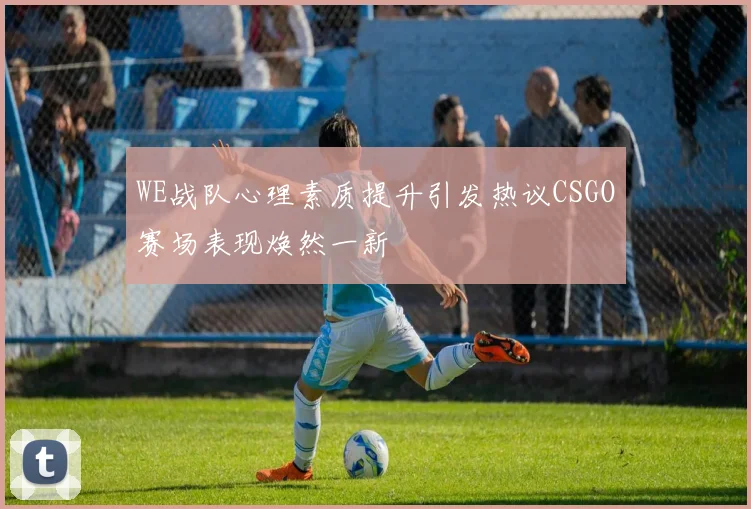 WE战队心理素质提升引发热议CSGO赛场表现焕然一新