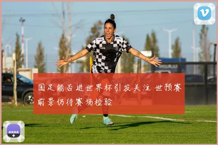 国足能否进世界杯引发关注 世预赛前景仍待赛场检验