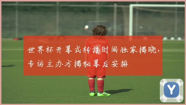 世界杯开幕式转播时间独家揭晓，专访主办方揭秘幕后安排