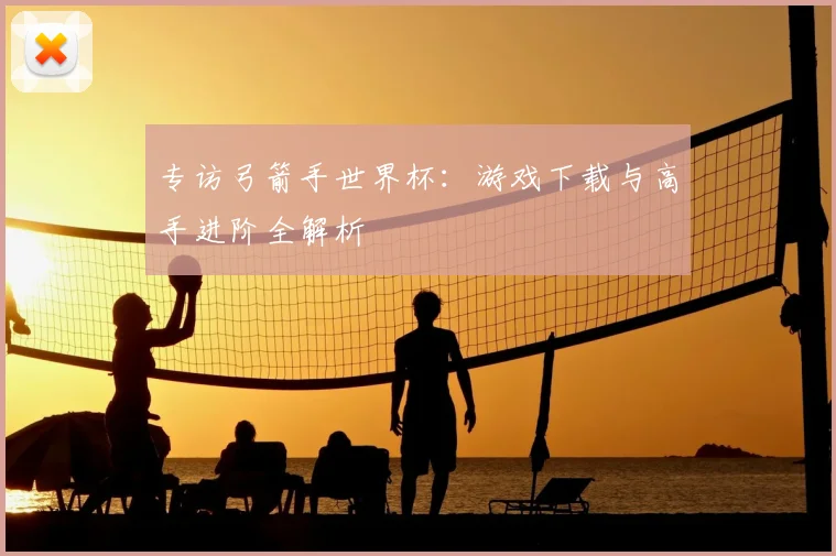 专访弓箭手世界杯：游戏下载与高手进阶全解析