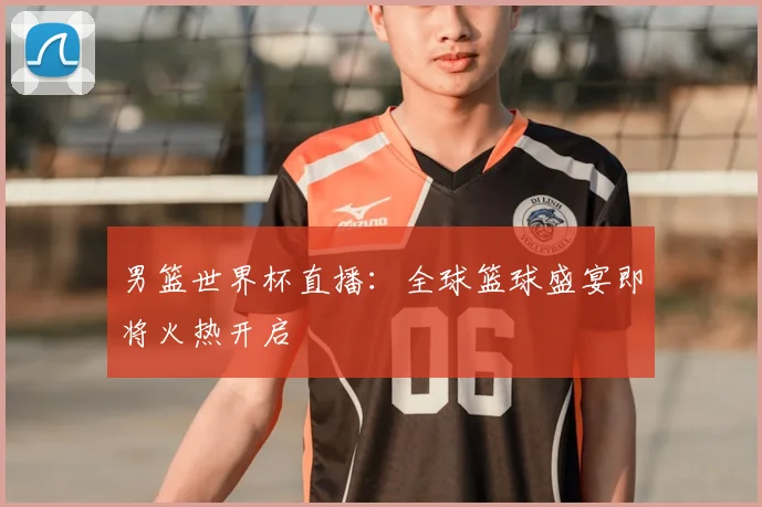 男篮世界杯直播：全球篮球盛宴即将火热开启