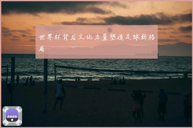 世界杯背后文化力量塑造足球新格局