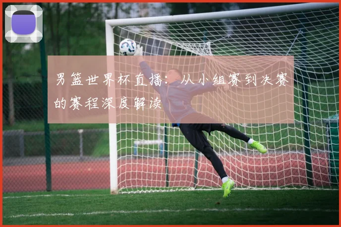 男篮世界杯直播：从小组赛到决赛的赛程深度解读