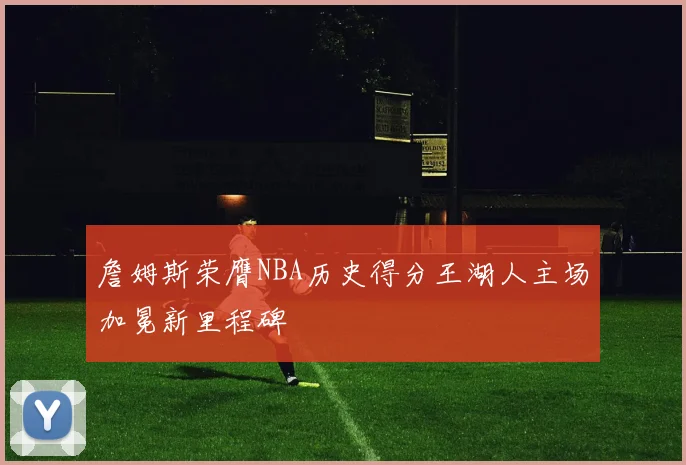 詹姆斯荣膺NBA历史得分王湖人主场加冕新里程碑