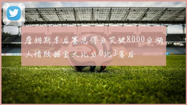 詹姆斯季后赛总得分突破8000分湖人惜败掘金大比分0比3落后