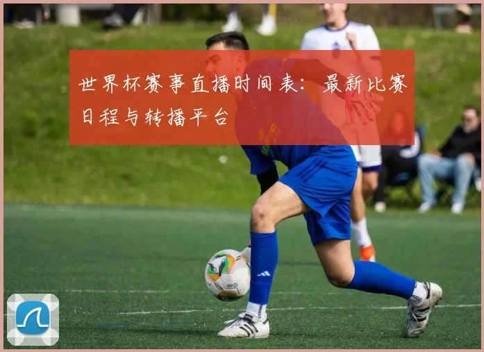 世界杯赛事直播时间表：最新比赛日程与转播平台