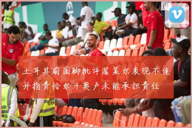 土耳其前国脚批评居莱尔表现不佳并指责恰尔汗奥卢未能承担责任