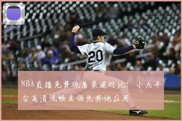 NBA直播免费观看渠道对比：小九平台高清流畅度领先其他应用