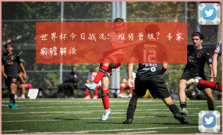 世界杯今日战况：谁将晋级？专家前瞻解读