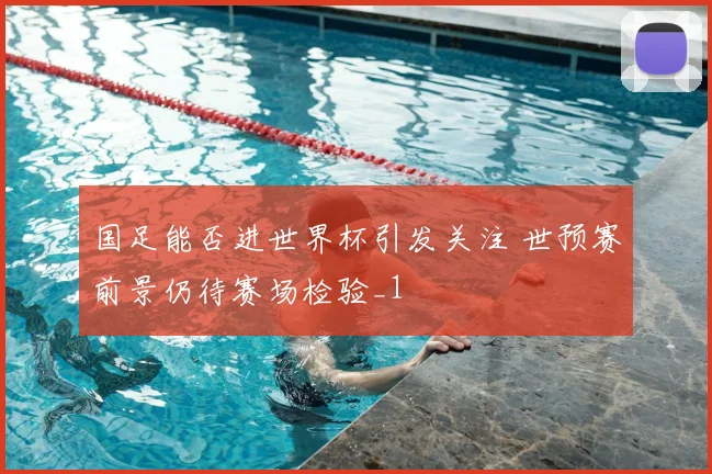 国足能否进世界杯引发关注 世预赛前景仍待赛场检验_1