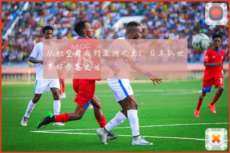从初登舞台到亚洲之光:日本队世界杯参赛史话