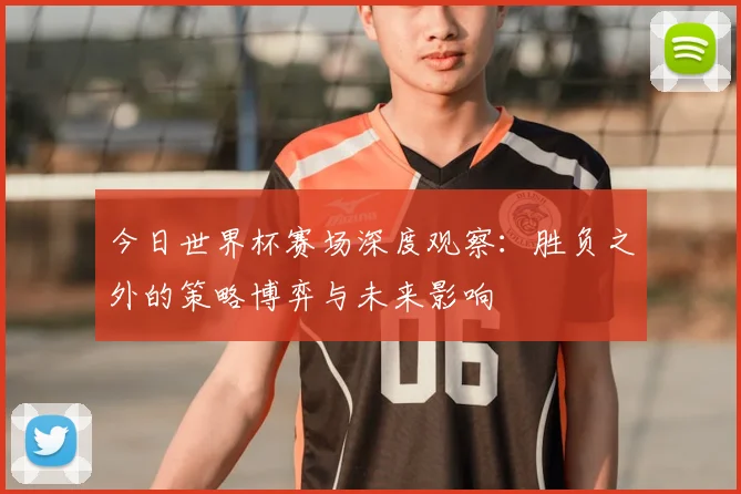今日世界杯赛场深度观察：胜负之外的策略博弈与未来影响