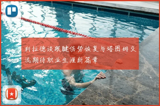 利拉德谈跟腱伤势恢复与塔图姆交流期待职业生涯新篇章