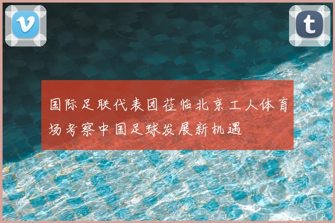 国际足联代表团莅临北京工人体育场考察中国足球发展新机遇
