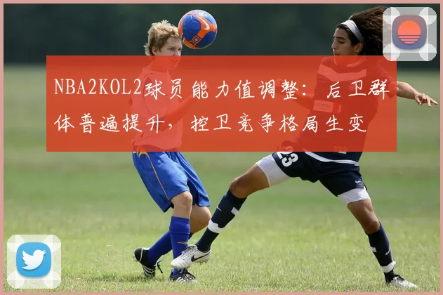NBA2KOL2球员能力值调整：后卫群体普遍提升，控卫竞争格局生变