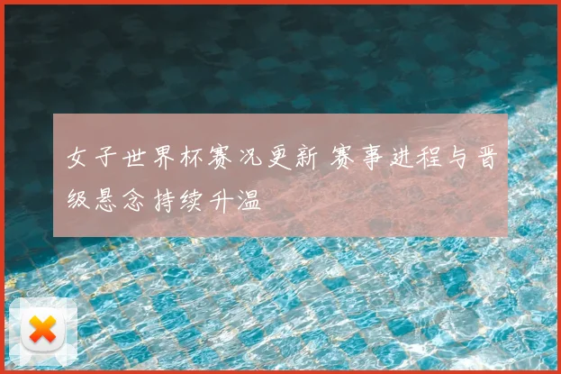 女子世界杯赛况更新 赛事进程与晋级悬念持续升温