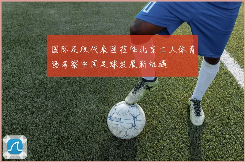 国际足联代表团莅临北京工人体育场考察中国足球发展新机遇