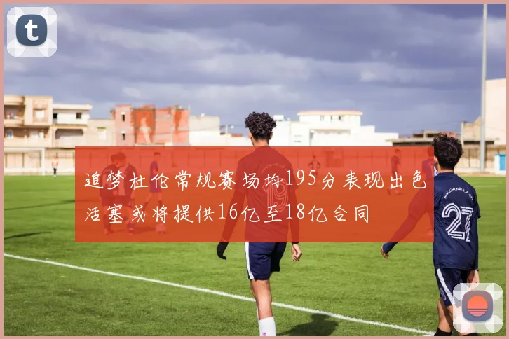 追梦杜伦常规赛场均195分表现出色活塞或将提供16亿至18亿合同