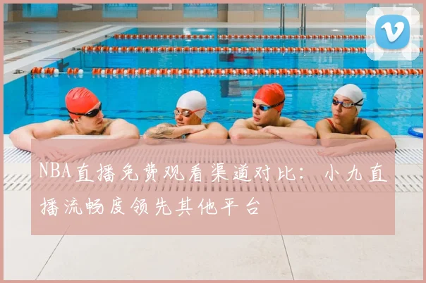 NBA直播免费观看渠道对比：小九直播流畅度领先其他平台