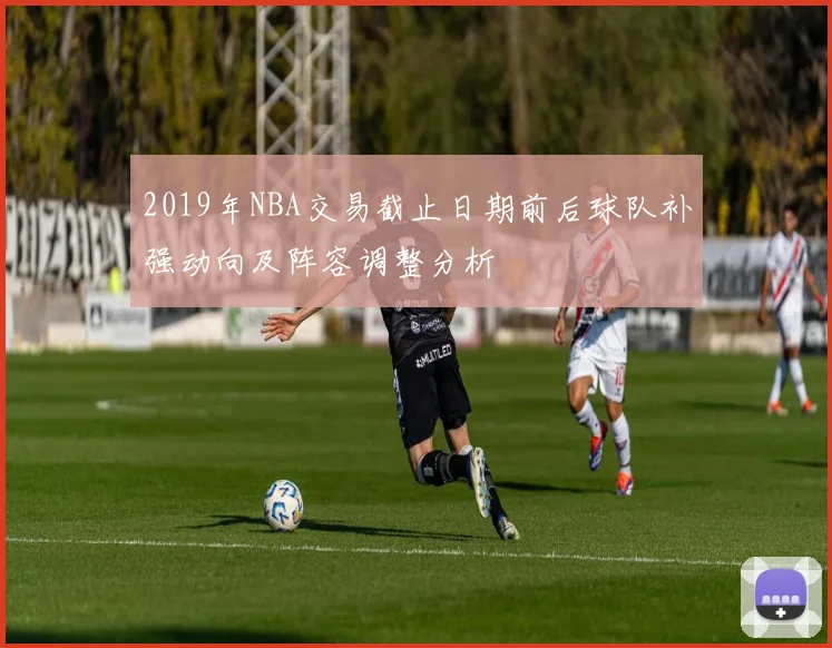 2019年NBA交易截止日期前后球队补强动向及阵容调整分析