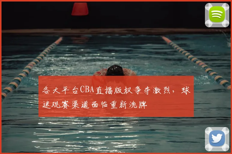 各大平台CBA直播版权争夺激烈，球迷观赛渠道面临重新洗牌