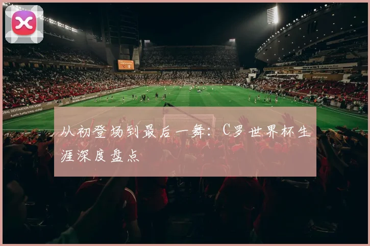 从初登场到最后一舞:C罗世界杯生涯深度盘点