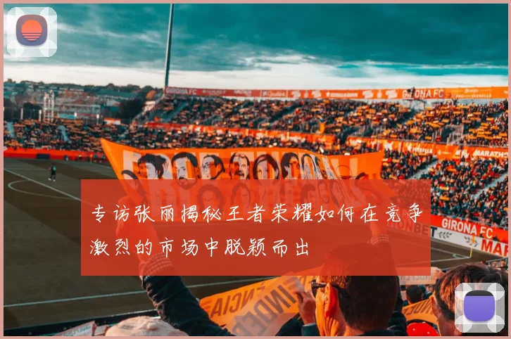 专访张丽揭秘王者荣耀如何在竞争激烈的市场中脱颖而出