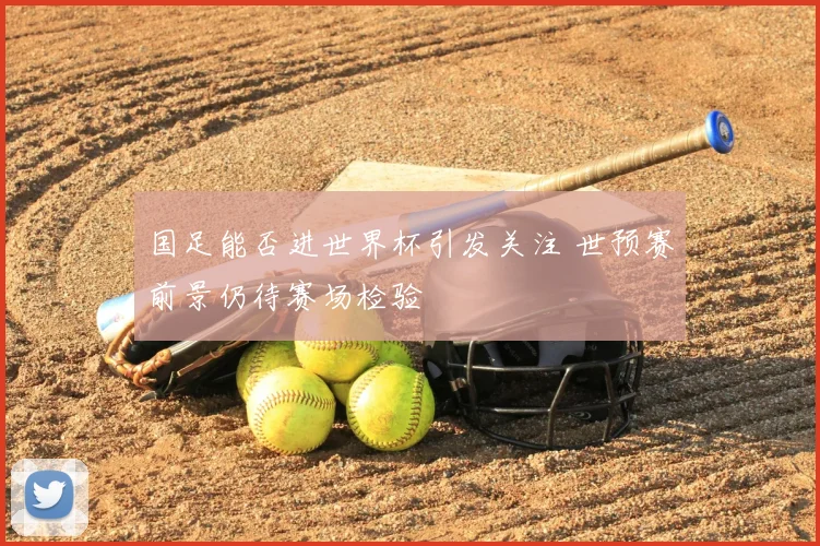 国足能否进世界杯引发关注 世预赛前景仍待赛场检验