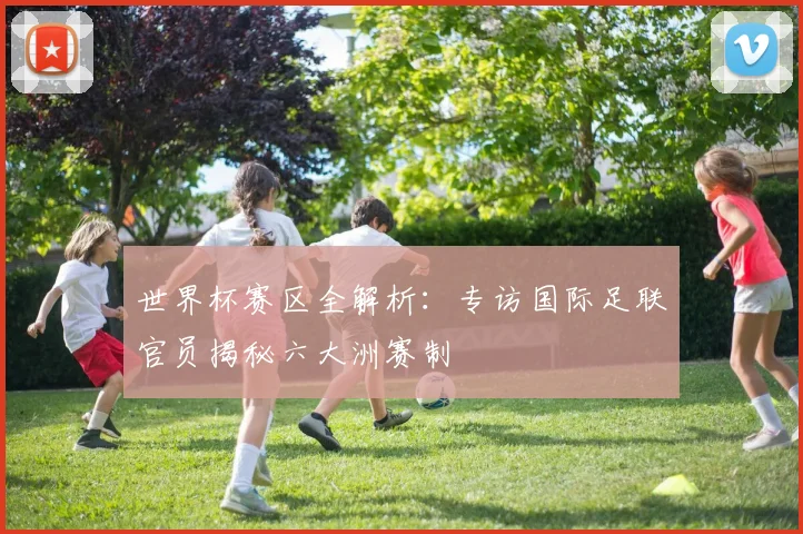 世界杯赛区全解析:专访国际足联官员揭秘六大洲赛制