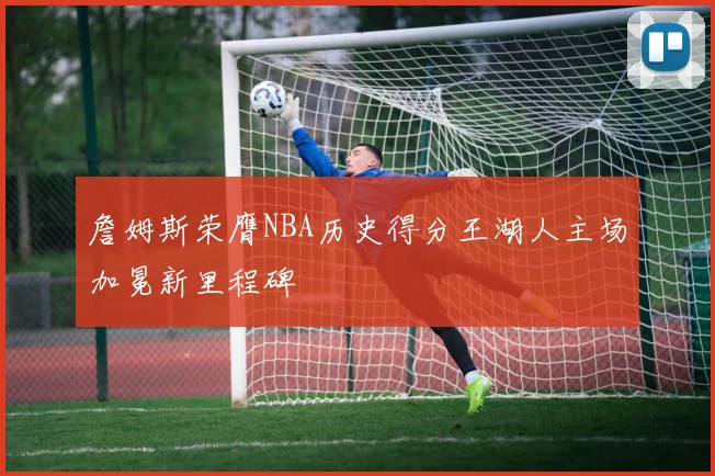 詹姆斯荣膺NBA历史得分王湖人主场加冕新里程碑