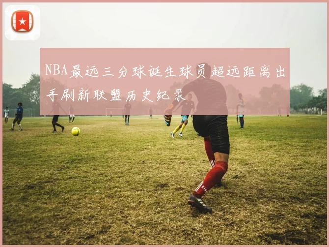 NBA最远三分球诞生球员超远距离出手刷新联盟历史纪录