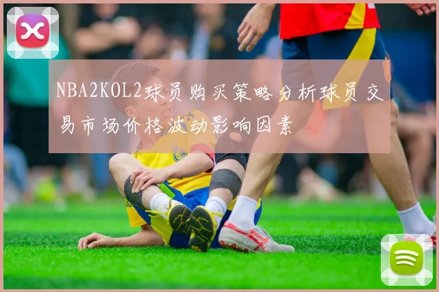 NBA2KOL2球员购买策略分析球员交易市场价格波动影响因素