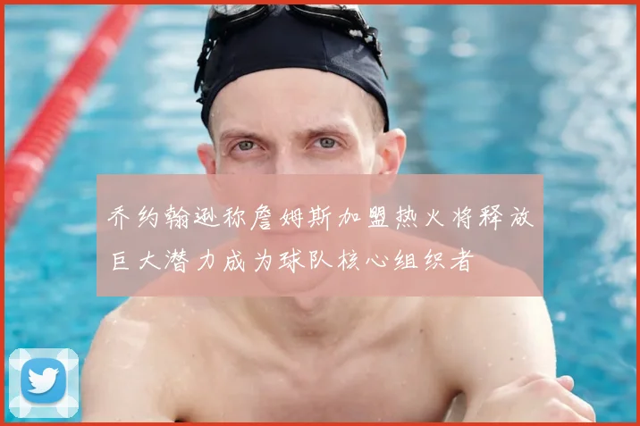 乔约翰逊称詹姆斯加盟热火将释放巨大潜力成为球队核心组织者
