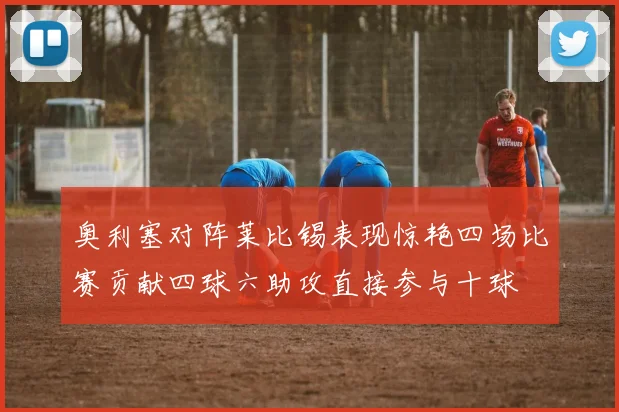 奥利塞对阵莱比锡表现惊艳四场比赛贡献四球六助攻直接参与十球